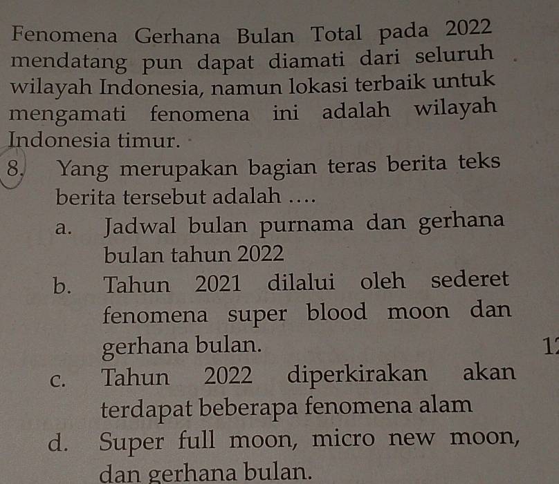 Fenomena Gerhana Bulan Total pada 2022
mendatang pun dapat diamati dari seluruh
wilayah Indonesia, namun lokasi terbaik untuk
mengamati fenomena ini adalah wilayah
Indonesia timur.
8. Yang merupakan bagian teras berita teks
berita tersebut adalah ….
a. Jadwal bulan purnama dan gerhana
bulan tahun 2022
b. Tahun 2021 dilalui oleh sederet
fenomena super blood moon dan 
gerhana bulan. 1
c. Tahun 2022 diperkirakan akan
terdapat beberapa fenomena alam
d. Super full moon, micro new moon,
dan gerhana bulan.