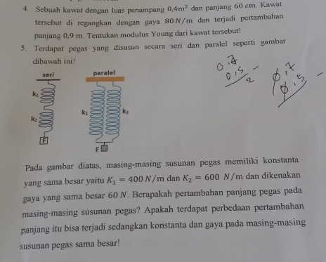 Sebuah kawat dengan luas penampang 0.4m^2 dan panjang 60 cm. Kawat
tersebut di regangkan dengan gaya 80 N/m dan terjadi pertambahan
panjang 0,9 m. Tentukan modulus Young dari kawat tersebut!
5. Terdapat pegas yang disusun secara seri dan paralel seperti gambar
dibawah ini!
seri
k
kz
F
Pada gambar diatas, masing-masing susunan pegas memiliki konstanta
yang sama besar yaitu K_1=400N/m dan K_2=600N/m dan dikenakan
gaya yang sama besar 60 N. Berapakah pertambahan panjang pegas pada
masing-masing susunan pegas? Apakah terdapat perbedaan pertambahan
panjang itu bisa terjadi sedangkan konstanta dan gaya pada masing-masing
susunan pegas sama besar!