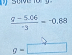 Solve fory
 (g-5.06)/-3 =-0.88
g=□