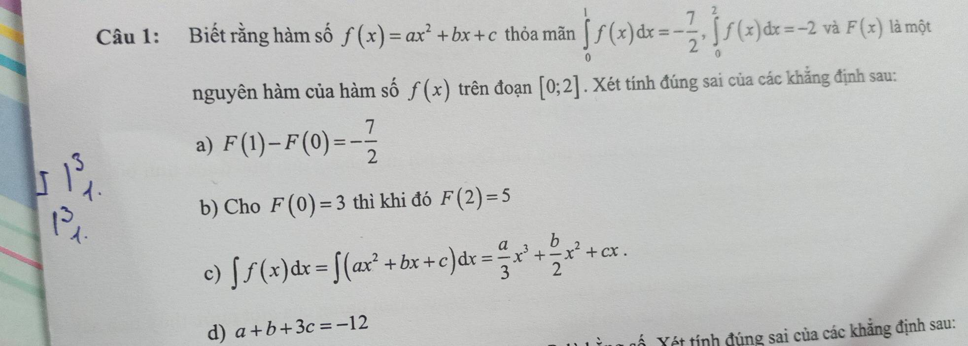 Biết rằng hàm số f(x)=ax^2+bx+c thỏa mãn ∈tlimits _0^(1f(x)dx=-frac 7)2, ∈tlimits _0^(2f(x)dx=-2 và F(x) là một
nguyên hàm của hàm số f(x) trên đoạn [0;2]. Xét tính đúng sai của các khẳng định sau:
a) F(1)-F(0)=-frac 7)2
b) Cho F(0)=3 thì khi đó F(2)=5
c) ∈t f(x)dx=∈t (ax^2+bx+c)dx= a/3 x^3+ b/2 x^2+cx.
d) a+b+3c=-12
ố Yét tính đúng sai của các khăng định sau: