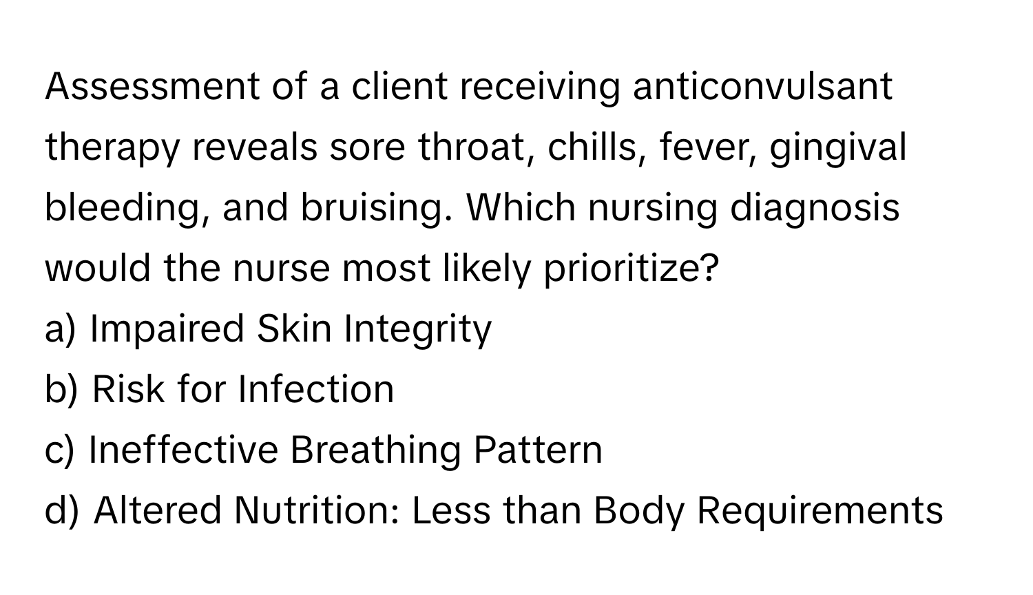 Assessment of a client receiving anticonvulsant therapy reveals sore throat, chills, fever, gingival bleeding, and bruising. Which nursing diagnosis would the nurse most likely prioritize?

a) Impaired Skin Integrity
b) Risk for Infection
c) Ineffective Breathing Pattern
d) Altered Nutrition: Less than Body Requirements