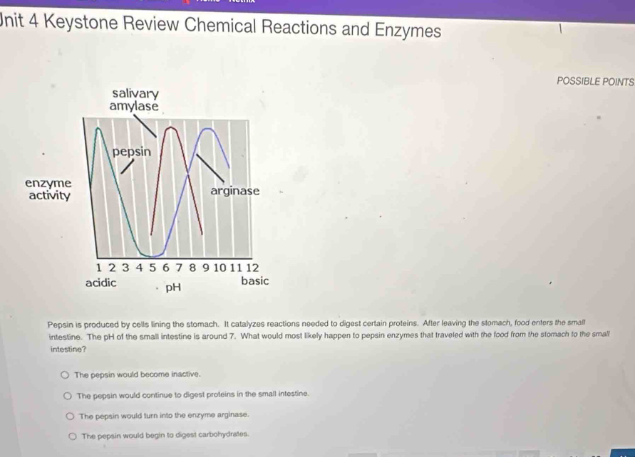 Keystone Review Chemical Reactions and Enzymes
POSSIBLE POINTS
salivary
amylase
pepsin
enzyme arginase
activity
1 2 3 4 5 6 7 8 9 10 11 12
acidic pH
basic
Pepsin is produced by cells lining the stomach. It catalyzes reactions needed to digest certain proteins. After leaving the stomach, food enters the small
intestine. The pH of the small intestine is around 7. What would most likely happen to pepsin enzymes that traveled with the food from the stomach to the small
intestine?
The pepsin would become inactive.
The pepsin would continue to digest proteins in the small intestine.
The pepsin would turn into the enzyme arginase.
The pepsin would begin to digest carbohydrates.