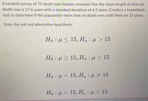 A random survey of 75 death row inmates revealed that the mean length of time on
death row is 17.6 years with a standard deviation of 6.5 years. Conduct a hypothesis
test to determine if the population mean time on death row could likely be 15 years.
State the null and alternative hypothesis.
H_0:mu ≤ 15, H_a:mu >15
H_0:mu ≥ 15, H_a:mu <15</tex>
H_0:mu =15, H_a:mu != 15
H_0:mu =15, H_a:mu >15