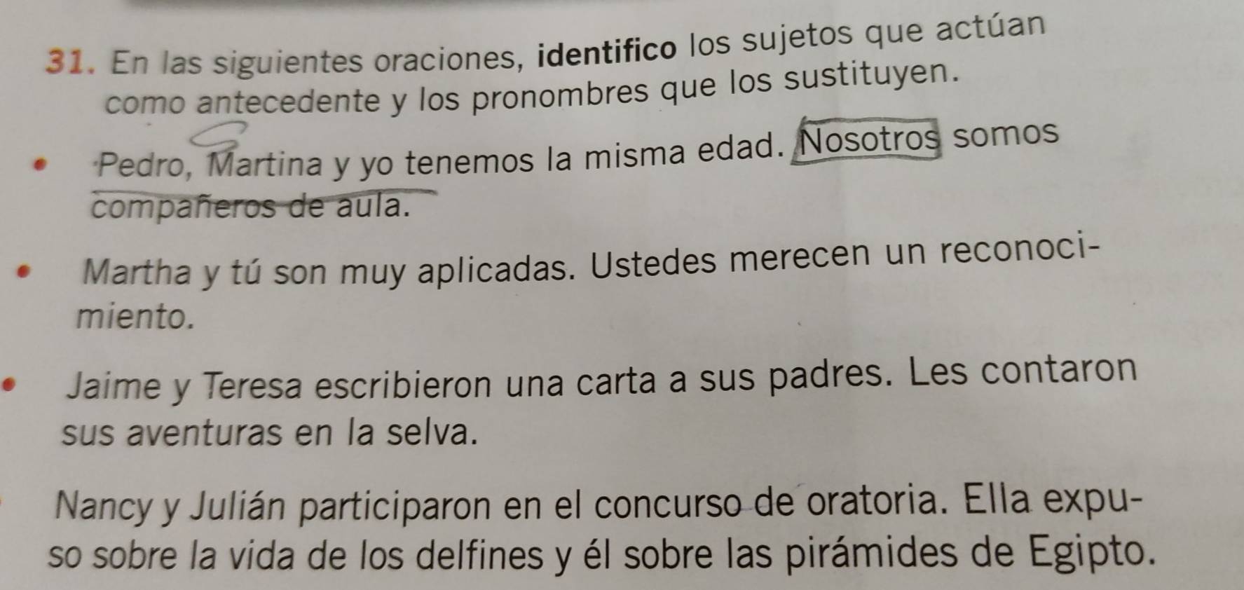 En las siguientes oraciones, identifico los sujetos que actúan 
como antecedente y los pronombres que los sustituyen. 
Pedro, Martina y yo tenemos la misma edad. Nosotros somos 
compañeros de aula. 
Martha y tú son muy aplicadas. Ustedes merecen un reconoci- 
miento. 
Jaime y Teresa escribieron una carta a sus padres. Les contaron 
sus aventuras en la selva. 
Nancy y Julián participaron en el concurso de oratoria. Ella expu- 
so sobre la vida de los delfines y él sobre las pirámides de Egipto.