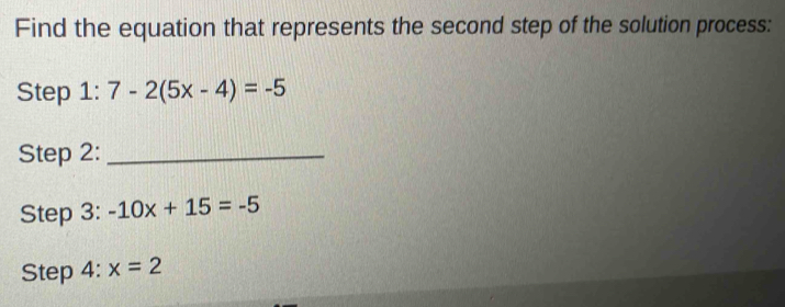 Find the equation that represents the second step of the solution process: 
Step 1:7-2(5x-4)=-5
Step 2:_ 
Step 3: -10x+15=-5
Step 4: x=2