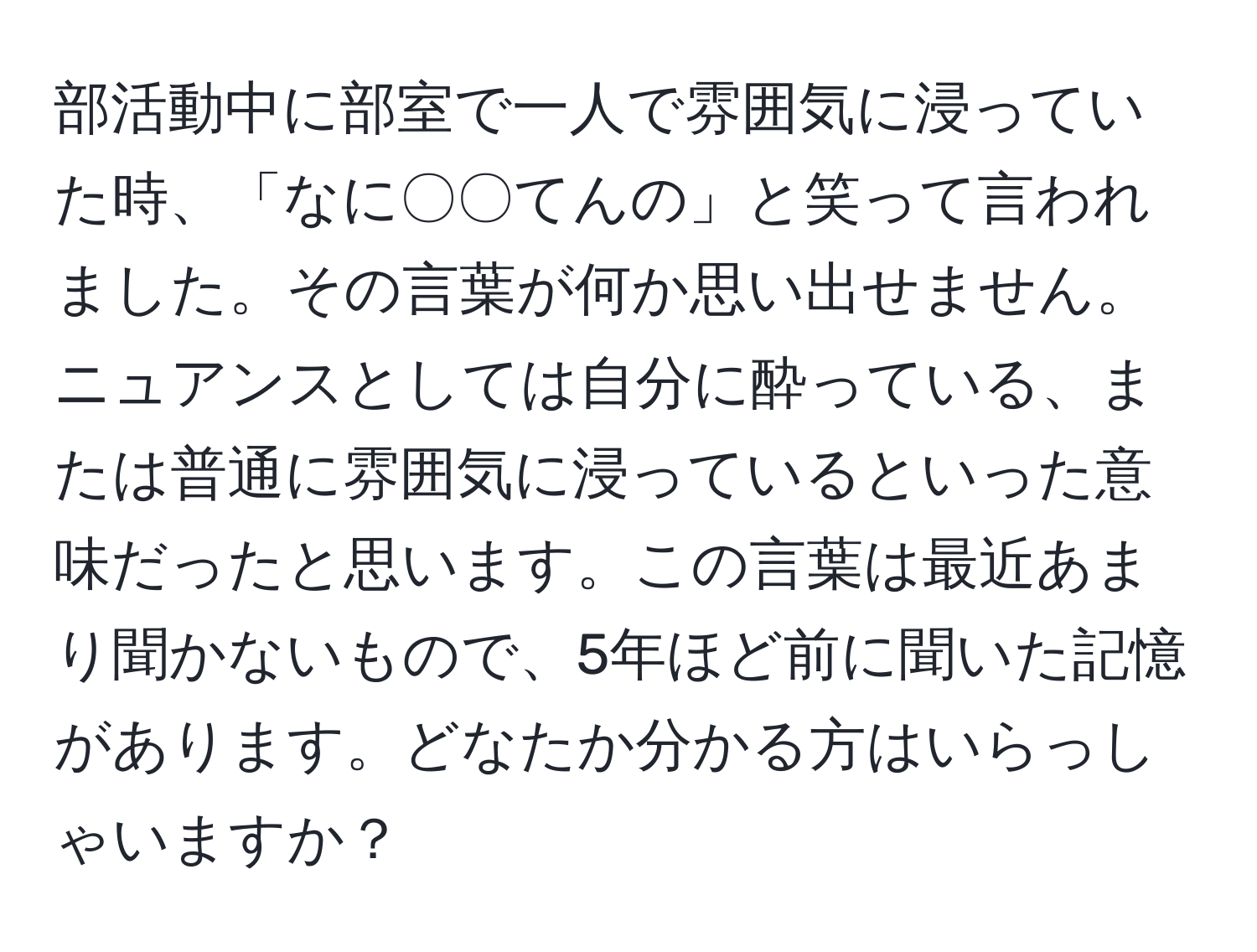 部活動中に部室で一人で雰囲気に浸っていた時、「なに〇〇てんの」と笑って言われました。その言葉が何か思い出せません。ニュアンスとしては自分に酔っている、または普通に雰囲気に浸っているといった意味だったと思います。この言葉は最近あまり聞かないもので、5年ほど前に聞いた記憶があります。どなたか分かる方はいらっしゃいますか？