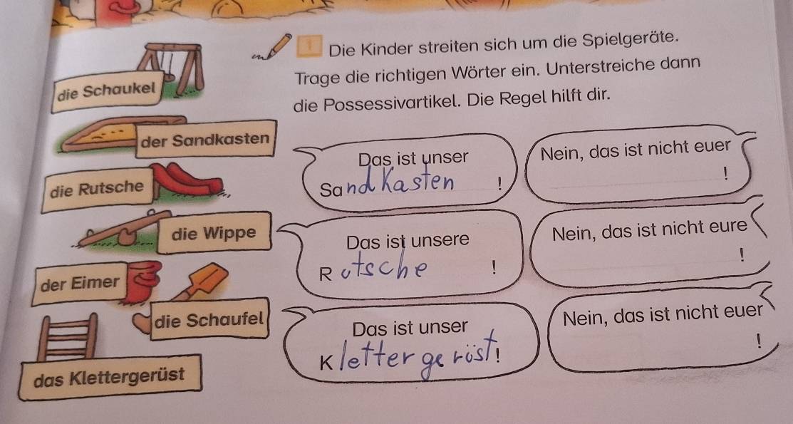 Die Kinder streiten sich um die Spielgeräte. 
die Schaukel Trage die richtigen Wörter ein. Unterstreiche dann 
die Possessivartikel. Die Regel hilft dir. 
der Sandkasten 
Das ist unser Nein, das ist nicht euer 
! 
die Rutsche Sa r 
_! 
_ 
die Wippe 
Das ist unsere Nein, das ist nicht eure 
! 
der Eimer 
R 
_ 
die Schaufel 
Das ist unser Nein, das ist nicht euer 
das Klettergerüst