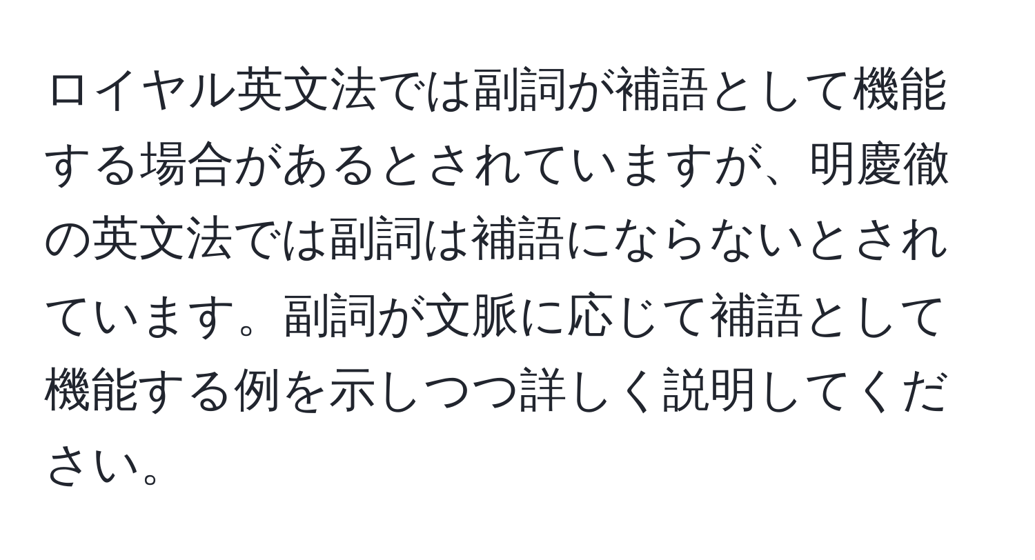 ロイヤル英文法では副詞が補語として機能する場合があるとされていますが、明慶徹の英文法では副詞は補語にならないとされています。副詞が文脈に応じて補語として機能する例を示しつつ詳しく説明してください。