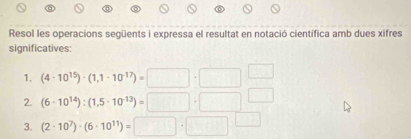 Resol les operacions següents i expressa el resultat en notació científica amb dues xifres 
significatives: 
1. (4· 10^(15))· (1,1· 10^(-17))=□ · □^(□)
2. (6· 10^(14)):(1,5· 10^(-13))=□ · □^(□)
3. (2· 10^7)· (6· 10^(11))=□ · □^(□)