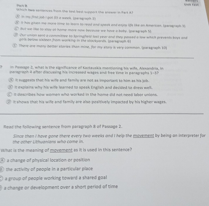 Unit Test
Which two sentences from the text best support the answer in Part A?
⑤ in my first job I got $5 a week. (paragraph 2)
⑤ it has given me more time to learn to read and speak and enjoy life like an American. (paragraph 3)
⑥ But we like to stay at home more now because we have a baby. (paragraph 5)
⑤ Our union sent a committee to Springfield last year and they passed a law which prevents boys and
girls below sixteen from working in the stockyards. (paragraph 6)
⑤ There ore many better stories than mine, for my story is very common. (paragraph 10)
_
7 In Passage 2, what is the significance of Kaztauskis mentioning his wife, Alexandria, in
paragraph 4 after discussing his increased wages and free time in paragraphs 1-3?
④ it suggests that his wife and family are not as important to him as his job.
⑤ It explains why his wife learned to speak English and decided to dress well.
○ it describes how women who worked in the home did not need labor unions.
⑤it shows that his wife and family are also positively impacted by his higher wages.
_
Read the folllowing sentence from paragraph 8 of Passage 2.
Since then I have gone there every two weeks and I help the movement by being an interpreter for
the other Lithuanians who come in.
What is the meaning of movement as it is used in this sentence?
④ a change of physical location or position
⑤ the activity of people in a particular place
a group of people working toward a shared goal
a change or development over a short period of time