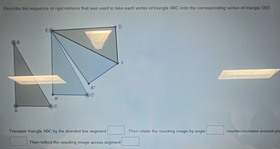 Deserbe the sequence of rigid motions that was used to take each vertex of triangle ABC onto the corresponding vertex of trangle DEF
D
E
B
F
A^=
C'
A'
C
A 
Translate triangle ABC by the directed line segment □ Then rotate the resulting image by angle □ counterclockwise around po 
□ Then reflect the resulting image across segment □