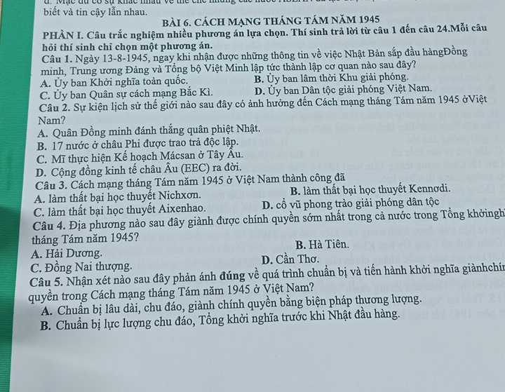 Mạc đu   có  sự khác mhâu v  ề  t e c n e  1
biết và tin cậy lẫn nhau.
bài 6. cách mạng tháng tám năm 1945
PHÀN I. Câu trắc nghiệm nhiều phương án lựa chọn. Thí sinh trả lời từ câu 1 đến câu 24.Mỗi câu
hỏi thí sinh chỉ chọn một phương án.
Câu 1. Ngày 13-8-1945, ngay khi nhận được những thông tin về việc Nhật Bản sắp đầu hàngĐồng
minh, Trung ương Đảng và Tổng bộ Việt Minh lập tức thành lập cơ quan nào sau đây?
A. Ủy ban Khởi nghĩa toàn quốc. B. Ủy ban lâm thời Khu giải phóng.
C. Ủy ban Quân sự cách mạng Bắc Kì. D. Ủy ban Dân tộc giải phóng Việt Nam.
Câu 2. Sự kiện lịch sử thế giới nào sau đây có ảnh hưởng đến Cách mạng tháng Tám năm 1945 ởViệt
Nam?
A. Quân Đồng minh đánh thắng quân phiệt Nhật.
B. 17 nước ở châu Phi được trao trả độc lập.
C. Mĩ thực hiện Kế hoạch Mácsan ở Tây Âu.
D. Cộng đồng kinh tế châu Âu (EEC) ra đời.
Câu 3. Cách mạng tháng Tám năm 1945 ở Việt Nam thành công đã
A. làm thất bại học thuyết Nichxơn. B. làm thất bại học thuyết Kennơdi.
C. làm thất bại học thuyết Aixenhao. D. cổ vũ phong trào giải phóng dân tộc
Câu 4. Địa phương nào sau đây giành được chính quyền sớm nhất trong cả nước trong Tổng khởingh
tháng Tám năm 1945?
B. Hà Tiên.
A. Hải Dương. D. Cần Thơ.
C. Đồng Nai thượng.
Câu 5. Nhận xét nào sau đây phản ánh đúng về quá trình chuẩn bị và tiến hành khởi nghĩa giànhchín
quyền trong Cách mạng tháng Tám năm 1945 ở Việt Nam?
A. Chuẩn bị lâu dài, chu đáo, giành chính quyền bằng biện pháp thương lượng.
B. Chuẩn bị lực lượng chu đáo, Tổng khởi nghĩa trước khi Nhật đầu hàng.