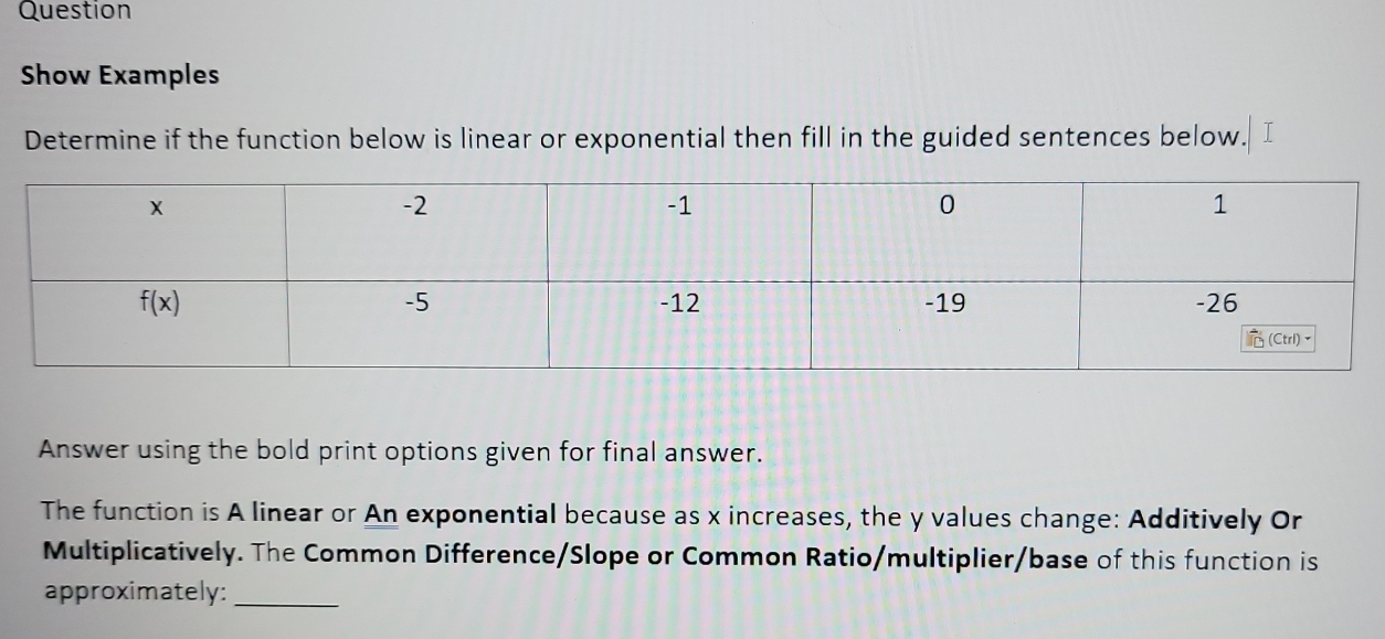 Question
Show Examples
Determine if the function below is linear or exponential then fill in the guided sentences below.   
Answer using the bold print options given for final answer.
The function is A linear or An exponential because as x increases, the y values change: Additively Or
Multiplicatively. The Common Difference/Slope or Common Ratio/multiplier/base of this function is
approximately:_