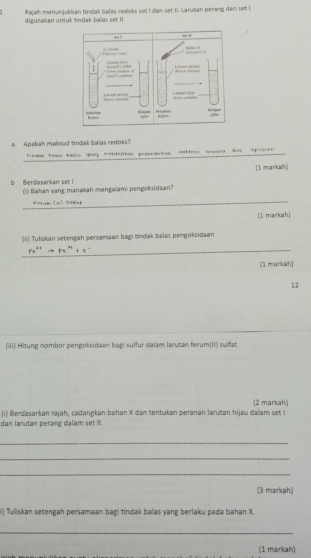 Rajah menunjukkan tindak balas redoks set I dan set II. Larutan perang dari set I 
digunakan untuk tindak balas set II 
a Apakah maksud tindak balas redoks? 
_ 
Tindak balas kimia Yang melibatkan peminda han clektron antara dug spesies, 
(1 markah) 
b Berdasarkan set I 
(i) Bahan yang manakah mengalami pengoksidaan? 
_ 
Ferum (11) Sulfat 
(1 markah) 
(ii) Tuliskan setengah persamaan bagi tindak balas pengoksidaan 
_ Fe^(2+)to Fe^(3+)+e^-
(1 markah) 
12 
_ 
(iii) Hitung nombor pengoksidaan bagi sulfur dalam larutan ferum(II) sulfat 
(2 markah) 
(i) Berdasarkan rajah, cadangkan bahan X dan tentukan peranan larutan hijau dalam set I 
dan larutan perang dalam set II. 
_ 
_ 
_ 
(3 markah) 
i) Tuliskan setengah persamaan bagi tindak balas yang berlaku pada bahan X. 
_ 
(1 markah)