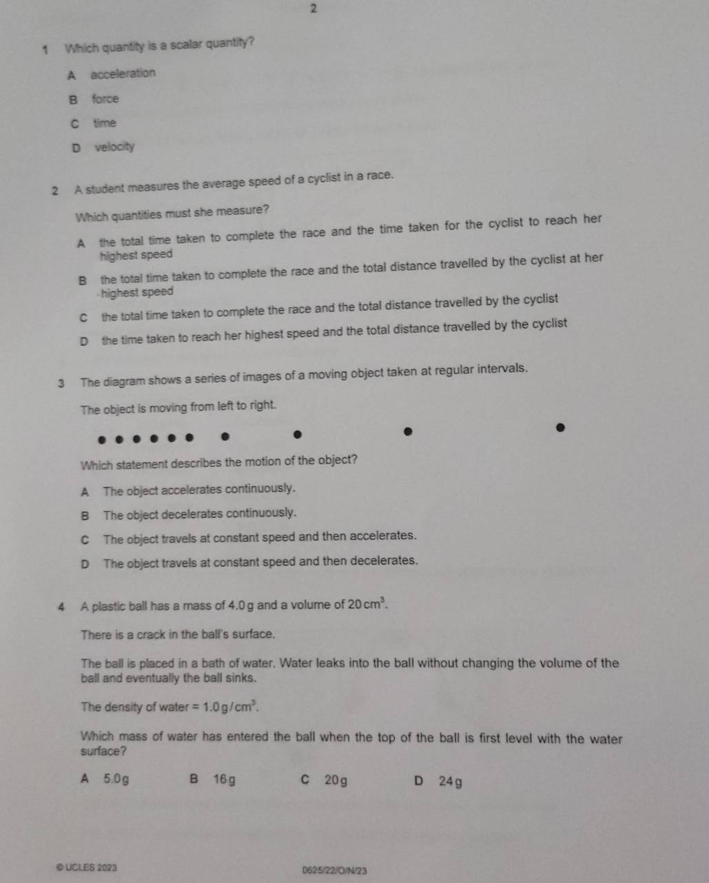 2
1 Which quantity is a scalar quantity?
A acceleration
B force
C time
D velocity
2 A student measures the average speed of a cyclist in a race.
Which quantities must she measure?
A the total time taken to complete the race and the time taken for the cyclist to reach her
highest speed
B the total time taken to complete the race and the total distance travelled by the cyclist at her
-highest speed
C the total time taken to complete the race and the total distance travelled by the cyclist
D the time taken to reach her highest speed and the total distance travelled by the cyclist
3 The diagram shows a series of images of a moving object taken at regular intervals.
The object is moving from left to right.
Which statement describes the motion of the object?
A The object accelerates continuously.
B The object decelerates continuously.
C The object travels at constant speed and then accelerates.
D The object travels at constant speed and then decelerates.
4 A plastic ball has a mass of 4.0g and a volume of 20cm^3. 
There is a crack in the ball's surface.
The ball is placed in a bath of water. Water leaks into the ball without changing the volume of the
ball and eventually the ball sinks.
The density of water =1.0g/cm^3. 
Which mass of water has entered the ball when the top of the ball is first level with the water
surface?
A 5.0g B 16 g C 20 g D 24g
© UCLES 2023 0625/22/O/N/23