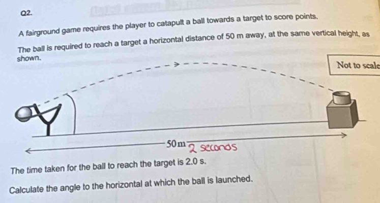 A fairground game requires the player to catapult a ball towards a target to score points. 
The ball is required to reach a target a horizontal distance of 50 m away, at the same vertical height, as 
Not to scale 
The time taken for the ball to reach the target is 2.0 s. 
Calculate the angle to the horizontal at which the ball is launched.