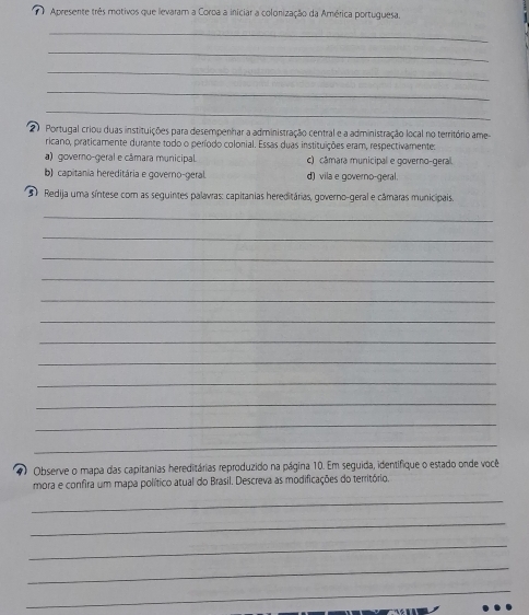 Apresente três motivos que levaram a Coroa a iniciar a colonização da América portuguesa.
_
_
_
_
_
2 0 Portugal criou duas instituições para desempenhar a administração central e a administração local no território ame
ricano, praticamente durante todo o período colonial. Essas duas instituições eram, respectivamentes
a) governo-geral e câmara municipal c) câmara municipal e governo-geral.
b) capitánia hereditária e governo-geral. d) vila e governo-geral.
3 Redija uma síntese com as seguintes palavras: capitanias hereditárias, governo-geral e câmaras municipais.
_
_
_
_
_
_
_
_
_
_
_
__
#) Observe o mapa das capitanias hereditárias reproduzido na página 10. Em seguida, identifique o estado onde você
mora e confira um mapa político atual do Brasil. Descreva as modificações do território.
_
_
_
_
_