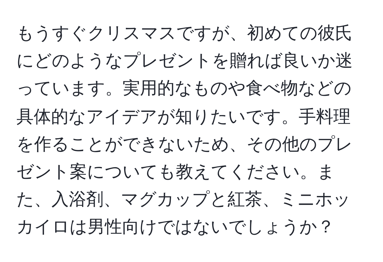 もうすぐクリスマスですが、初めての彼氏にどのようなプレゼントを贈れば良いか迷っています。実用的なものや食べ物などの具体的なアイデアが知りたいです。手料理を作ることができないため、その他のプレゼント案についても教えてください。また、入浴剤、マグカップと紅茶、ミニホッカイロは男性向けではないでしょうか？