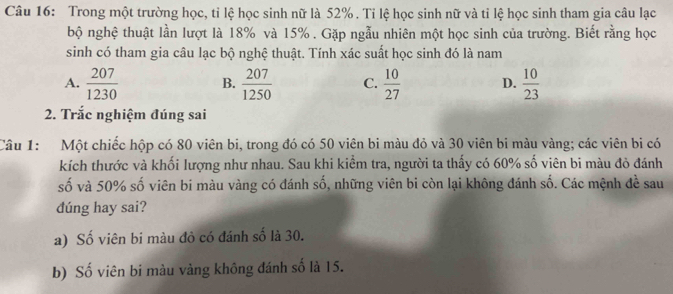 Trong một trường học, tỉ lệ học sinh nữ là 52%. Tỉ lệ học sinh nữ và tỉ lệ học sinh tham gia câu lạc
bộ nghệ thuật lần lượt là 18% và 15%. Gặp ngẫu nhiên một học sinh của trường. Biết rằng học
sinh có tham gia câu lạc bộ nghệ thuật. Tính xác suất học sinh đó là nam
A.  207/1230  B.  207/1250  C.  10/27  D.  10/23 
2. Trắc nghiệm đúng sai
Câu 1: Một chiếc hộp có 80 viên bi, trong đó có 50 viên bi màu đỏ và 30 viên bi màu vàng; các viên bi có
kích thước và khối lượng như nhau. Sau khi kiểm tra, người ta thấy có 60% số viên bi màu đỏ đánh
số và 50% số viên bi màu vàng có đánh số, những viên bi còn lại không đánh số. Các mệnh đề sau
dúng hay sai?
a) Số viên bi màu đỏ có đánh số là 30.
b) Số viên bi màu vàng không đánh số là 15.