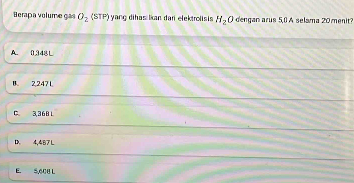 Berapa volume gas O_2 (STP) yang dihasilkan dari elektrolisis H_2O dengan arus 5,0 A selama 20 menit?
A. 0,348 L
B. 2,247 L
C. 3,368 L
D. 4,487 L
E. 5,608 L