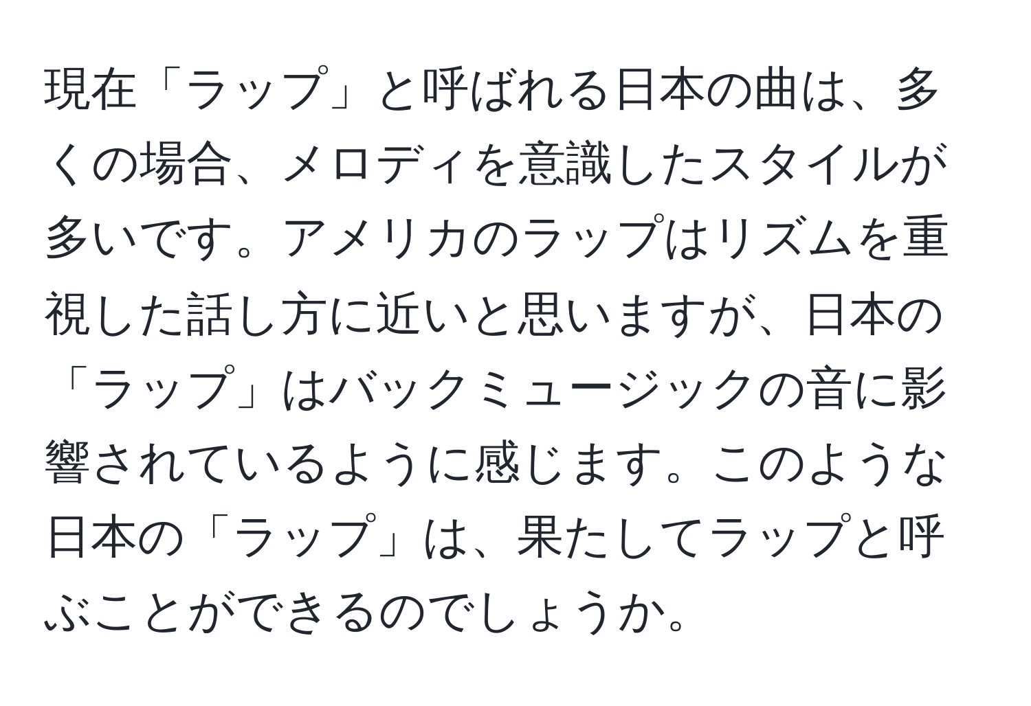 現在「ラップ」と呼ばれる日本の曲は、多くの場合、メロディを意識したスタイルが多いです。アメリカのラップはリズムを重視した話し方に近いと思いますが、日本の「ラップ」はバックミュージックの音に影響されているように感じます。このような日本の「ラップ」は、果たしてラップと呼ぶことができるのでしょうか。