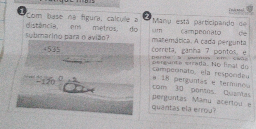 FARANá 
Com base na figura, calcule a Manu está participando de 
distância, em metros, do um campeonato de 
submarino para o avião? matemática. A cada pergunta 
+ 535 correta, ganha 7 pontos, e 
perde 5 pontos em cada 
pergunta errada. No final do 
campeonato, ela respondeu
-1 20 0 a 18 perguntas e terminou 
com 30 pontos. Quantas 
perguntas Manu acertou e 
quantas ela errou?