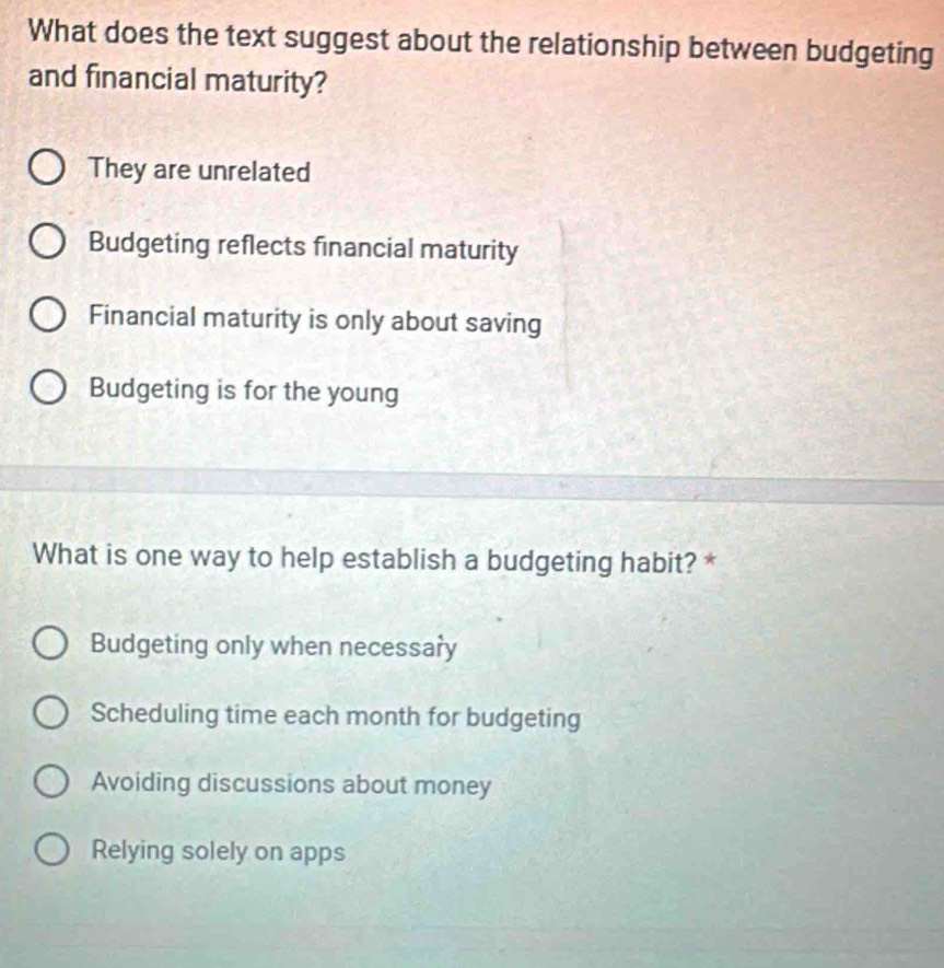 What does the text suggest about the relationship between budgeting
and financial maturity?
They are unrelated
Budgeting reflects financial maturity
Financial maturity is only about saving
Budgeting is for the young
What is one way to help establish a budgeting habit? *
Budgeting only when necessary
Scheduling time each month for budgeting
Avoiding discussions about money
Relying solely on apps