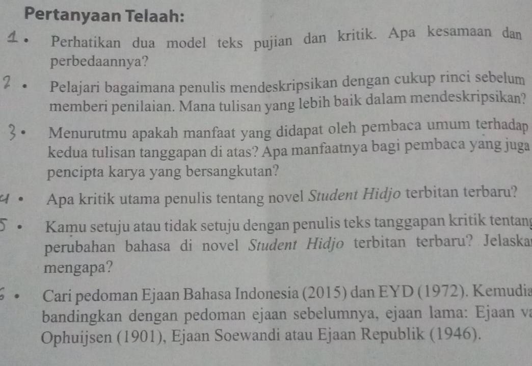 Pertanyaan Telaah: 
Perhatikan dua model teks pujian dan kritik. Apa kesamaan dan 
perbedaannya? 
Pelajari bagaimana penulis mendeskripsikan dengan cukup rinci sebelum 
memberi penilaian. Mana tulisan yang lebih baik dalam mendeskripsikan? 
Menurutmu apakah manfaat yang didapat oleh pembaca umum terhadap 
kedua tulisan tanggapan di atas? Apa manfaatnya bagi pembaca yang juga 
pencipta karya yang bersangkutan? 
y. Apa kritik utama penulis tentang novel Student Hidjo terbitan terbaru? 
Kamu setuju atau tidak setuju dengan penulis teks tanggapan kritik tentany 
perubahan bahasa di novel Student Hidjo terbitan terbaru? Jelaska 
mengapa? 
Cari pedoman Ejaan Bahasa Indonesia (2015) dan EYD (1972). Kemudia 
bandingkan dengan pedoman ejaan sebelumnya, ejaan lama: Ejaan va 
Ophuijsen (1901), Ejaan Soewandi atau Ejaan Republik (1946).