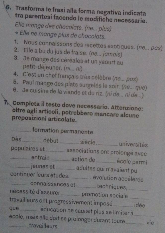 Trasforma le frasi alla forma negativa indicata 
tra parentesi facendo le modifiche necessarie. 
Elle mange des chocolats. (ne... plus) 
` Elle ne mange plus de chocolats. 
1. Nous connaissons des recettes exotiques. (ne... pas) 
2. Elle a bu du jus de fraise. (ne... jɑmɑis) 
3. Je mange des céréales et un yaourt au 
petit-déjeuner. (ni... ni) 
4. C'est un chef français très célèbre (ne... pas) 
5. Paul mange des plats surgelés le soir. (ne... que) 
6. Je cuisine de la viande et du riz. (ni de... ni de...) 
7. Completa il testo dove necessario. Attenzione: 
oltre agli articoli, potrebbero mancare alcune 
preposizioni articolate. 
_formation permanente 
Dès _début_ siècle,_ universités 
populaires et_ associations ont prolongé avec 
_entrain _action de _école parmi 
_jeunes et_ adultes qui n’avaient pu 
continuer leurs études. _. évolution accélérée 
_connaissances et_ techniques,_ 
nécessité d'assurer _promotion sociale_ 
travailleurs ont progressivement imposé _idée 
que_ éducation ne saurait plus se limiter à_ 
école, mais elle doit se prolonger durant toute_ vie 
_travailleurs.