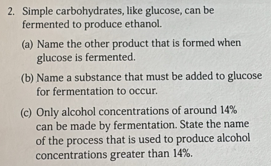 Simple carbohydrates, like glucose, can be 
fermented to produce ethanol. 
(a) Name the other product that is formed when 
glucose is fermented. 
(b) Name a substance that must be added to glucose 
for fermentation to occur. 
(c) Only alcohol concentrations of around 14%
can be made by fermentation. State the name 
of the process that is used to produce alcohol 
concentrations greater than 14%.