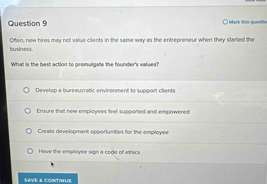 Mark this questio
Often, new hires may not value clients in the same way as the entrepreneur when they started the
business.
What is the best action to promulgate the founder's values?
Develop a bureaucratic environment to support clients
Ensure that new employees feel supported and empowered
Create development opportunities for the employee
Have the employee sign a code of ethics
SAVE & CONTINUE