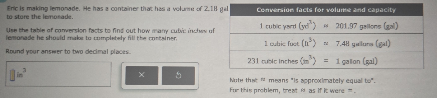 Eric is making lemonade. He has a container that has a volume of 2,1
to store the lemonade.
Use the table of conversion facts to find out how many cubic inches of
lemonade he should make to completely fill the container.
Round your answer to two decimal places.
in^3
×
Note that ≈ means "is approximately equal to".
For this problem, treat ≈ as if it were = .