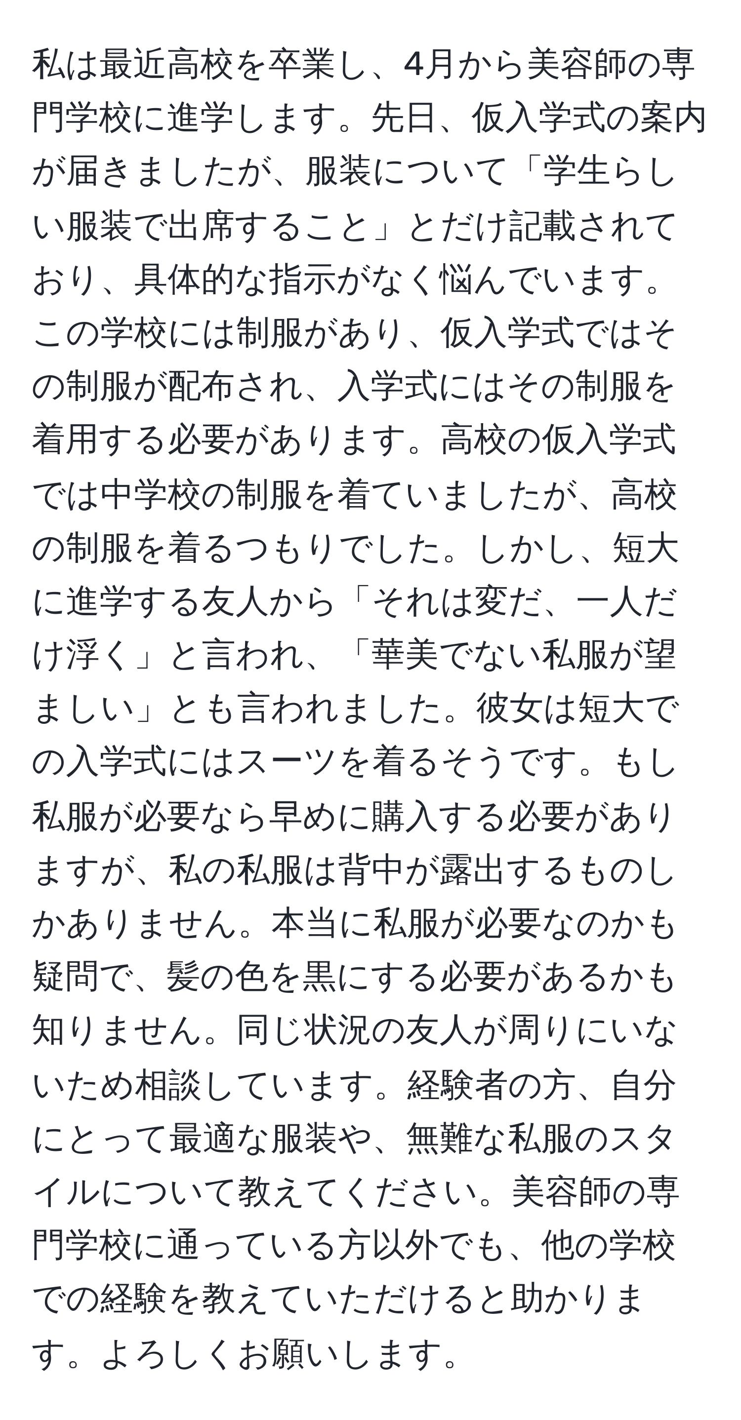 私は最近高校を卒業し、4月から美容師の専門学校に進学します。先日、仮入学式の案内が届きましたが、服装について「学生らしい服装で出席すること」とだけ記載されており、具体的な指示がなく悩んでいます。この学校には制服があり、仮入学式ではその制服が配布され、入学式にはその制服を着用する必要があります。高校の仮入学式では中学校の制服を着ていましたが、高校の制服を着るつもりでした。しかし、短大に進学する友人から「それは変だ、一人だけ浮く」と言われ、「華美でない私服が望ましい」とも言われました。彼女は短大での入学式にはスーツを着るそうです。もし私服が必要なら早めに購入する必要がありますが、私の私服は背中が露出するものしかありません。本当に私服が必要なのかも疑問で、髪の色を黒にする必要があるかも知りません。同じ状況の友人が周りにいないため相談しています。経験者の方、自分にとって最適な服装や、無難な私服のスタイルについて教えてください。美容師の専門学校に通っている方以外でも、他の学校での経験を教えていただけると助かります。よろしくお願いします。