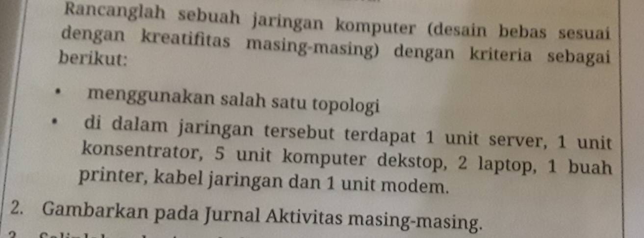 Rancanglah sebuah jaringan komputer (desain bebas sesuaí 
dengan kreatifitas masing-masing) dengan kriteria sebagai 
berikut: 
menggunakan salah satu topologi 
di dalam jaringan tersebut terdapat 1 unit server, 1 unit 
konsentrator, 5 unit komputer dekstop, 2 laptop, 1 buah 
printer, kabel jaringan dan 1 unit modem. 
2. Gambarkan pada Jurnal Aktivitas masing-masing.