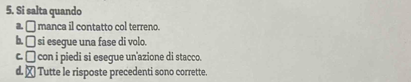 Si salta quando
a. □ manca il contatto col terreno.
b. □ si esegue una fase di volo.
C. □ con i piedi si esegue un'azione di stacco.
d. ₹ Tutte le risposte precedenti sono corrette.