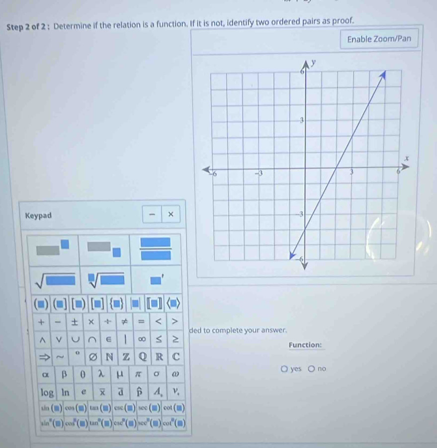 Determine if the relation is a function. If it is not, identify two ordered pairs as proof. 
Enable Zoom/Pan 
Keypad × 
sqrt(□ ) sqrt[□](□ ) ' 
+ + × - ≠ = < > 
ded to complete your answer. 
^ U^(E ∞ S 2 
Function: 
~ o N z Q R C
α β 0 λ μ π σ ω
○ yes C no 
log ln e a β A、 ν
in(m) cos (□ ) tan (□ ) csc (□ ) sec (□ ) co
sin ^8) (■) cos^n(□ ) tan^0 (□ ) csc° (□ ) sec^n cot° C