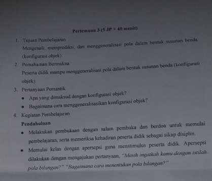 Pertemuan 3(5JP* 40 menit) 
1. Tujuan Pembelajaran 
Mengenali, memprediksi, dan menggeneralisasi pola dalam bentuk susunan benda 
(konfigurasi objck) 
2. Pemahaman Bermakna 
Peserta didik mampu menggeneralisasi pola dalam bentuk susunan benda (konfigurasi 
objek). 
3. Pertanyaan Pemantik 
Apa yang dimaksud dengan konfigurasi objek? 
Bagaimana cara menggeneralisasikan konfigurasi objek? 
4. Kegiatan Pembelajaran 
Pendahuluan 
Melakukan pembukaan dengan salam pembuka dan berdoa untuk memulai 
pembelajaran, serta memeriksa kehadiran peserta didik sebagai sikap disiplin. 
Memulai kelas dengan apersepsi guna menstimulus peserta didik. Apersepsi 
dilakukan dengan mengajukan pertanyaan, ''Masih ingɑtkuh kumu dengan istilɑh 
pola bilangan?” “Bagaimana cara menentukan pola bilangan?”