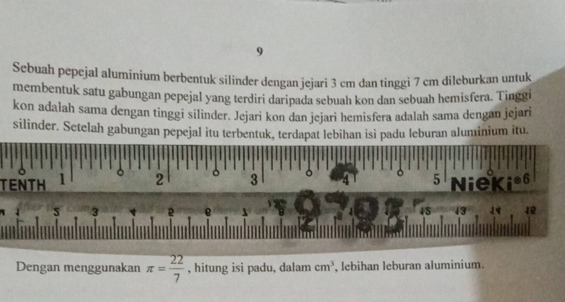 Sebuah pepejal aluminium berbentuk silinder dengan jejari 3 cm dan tinggi 7 cm dileburkan untuk 
membentuk satu gabungan pepejal yang terdiri daripada sebuah kon dan sebuah hemisfera. Tinggi 
kon adalah sama dengan tinggi silinder. Jejari kon dan jejari hemisfera adalah sama dengan jejari 
silinder. Setelah gabungan pepejal itu terbentuk, terdapat lebihan isi padu leburan aluminium itu.
0
TENTH 1
。 2
3
4
5 Niekio6 
s 3
2 e
45 43 12
Dengan menggunakan π = 22/7  , hitung isi padu, dalam cm^3 , lebihan leburan aluminium.