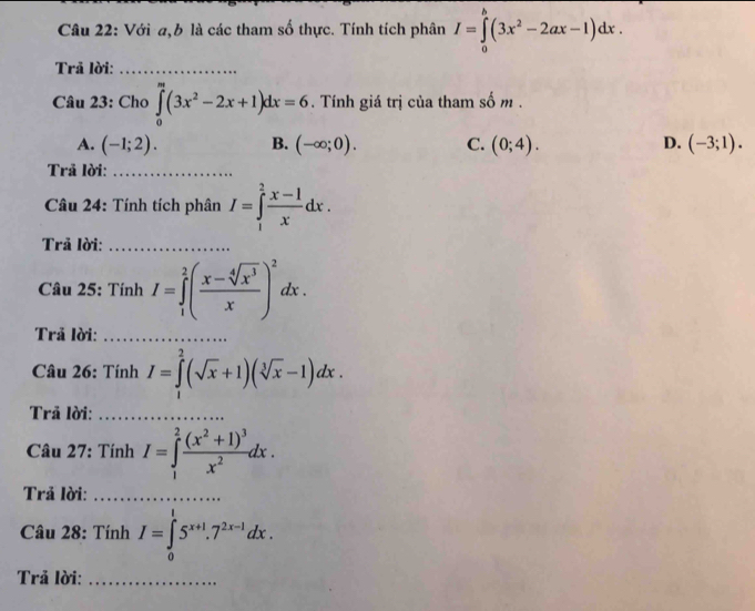 Với a,b là các tham số thực. Tính tích phân I=∈tlimits _0^(b(3x^2)-2ax-1)dx. 
Trả lời:_
Câu 23: Chơ ∈tlimits _0^(m(3x^2)-2x+1)dx=6. Tính giá trị của tham số m.
A. (-1;2). B. (-∈fty ;0). C. (0;4). D. (-3;1). 
Trả lời:_
Câu 24: Tính tích phân I=∈tlimits _1^(2frac x-1)xdx. 
Trả lời:_
Câu 25: Tính I=∈tlimits _1^(2(frac x-sqrt[4](x^3))x)^2dx. 
Trả lời:_
* Câu 26: Tính I=∈tlimits _0^(2(sqrt(x)+1)(sqrt [3]x)-1)dx. 
Trã lời:_
Câu 27: Tính I=∈tlimits _1^(2frac (x^2)+1)^3x^2dx. 
Trả lời:_
Câu 28: Tính I=∈tlimits _0^(15^x+1).7^(2x-1)dx. 
Trả lời:_