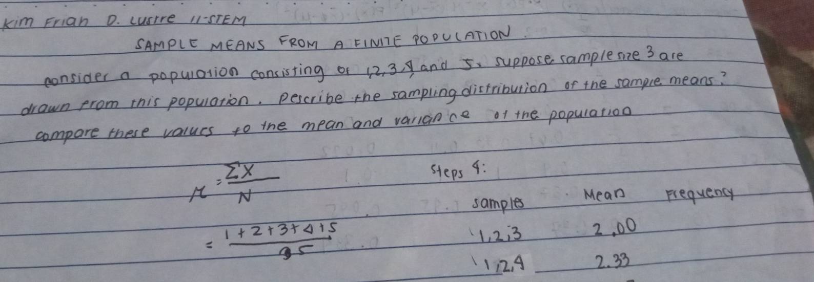 kim Friah D. LusIre 11-STEM 
SAMPLE MEANS FROM A EIMITE POPULATION 
consider a population consisting of 12, 3, 9 and 5. suppose samplemine 3 are 
drawn from this population. pescribe the sampling distribution of the sample means? 
compare these values to the mean and variance of the population
r= sumlimits x/N 
steps 4: 
samples 
Mean Frequency
= (1+2+3+4+5)/35 
1, 2:3 2, 00
112. A 2. 33