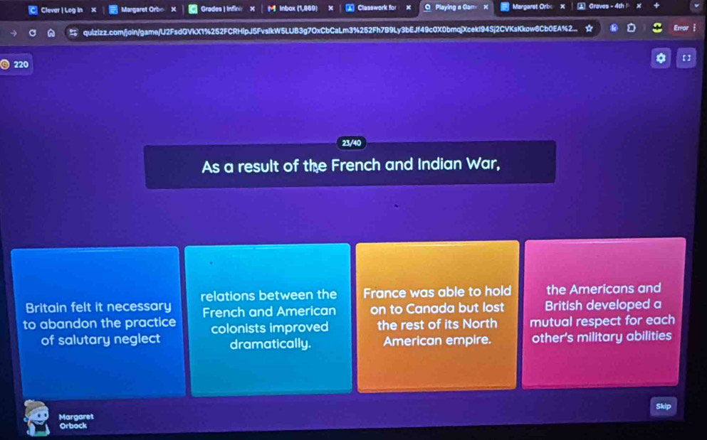 Clever | Log in X Margaret Orbo Grades | Infini x M Inbox (1,869) a Classwork for X O Playing a Gam X Margaret Orbo Graves - 4th x
quizizz.com/join/game/U2FsdGVkX1%252FCRHipJ5FvsIkW5LUB3g7OxCbCaLm3%252Fh7B9Ly3bEJf49c0X0bmqjXcekI94Sj2CVKsKkow6Cb0EA%2... Error j
* 【]
220
23/40
As a result of the French and Indian War,
relations between the France was able to hold the Americans and
Britain felt it necessary French and American on to Canada but lost British developed a
to abandon the practice colonists improved the rest of its North mutual respect for each
of salutary neglect dramatically. American empire. other's military abilities
Skip
Margaret
Orbock