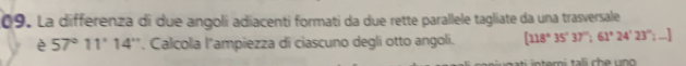 La differenza di due angoli adiacenti formati da due rette parallele tagliate da una trasversale 
è 57°11'14'' *. Calcola l"ampiezza di ciascuno degli otto angoli. [118°35'37'':61°24'23'' =_ 