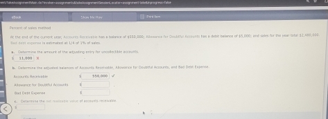 en in signinen 1 Sak n Bngrogrevs - Fase 
clcok Show Me Haw Prend lber 
Percent of sales metion 
At the end of the cument yeac Accounts Recevasie has a bolance of $550,000; Allomance for Doubtful Acceunts has a debig balance of $5,000, and sales for the year total $2,480,000. 
Bad dest expense is estimated at 114 of 1% of sales. 
r Defermine the amount of the adiusting estry for uscolectible accsuats
11.000 M 
b. Ceterece e te acraten banres of Arcevnts Rereivable . Moance for Doubttd Accounts, and Had Debl F s aet 
Rcnants Receiati 550,000
ononce for DouTul Accounts 
Getermise the nes roatrablc voluc of eccesnd obi t e