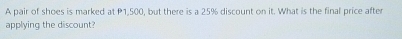 A pair of shoes is marked at P1,500, but there is a 25% discount on it. What is the final price after 
applying the discount?