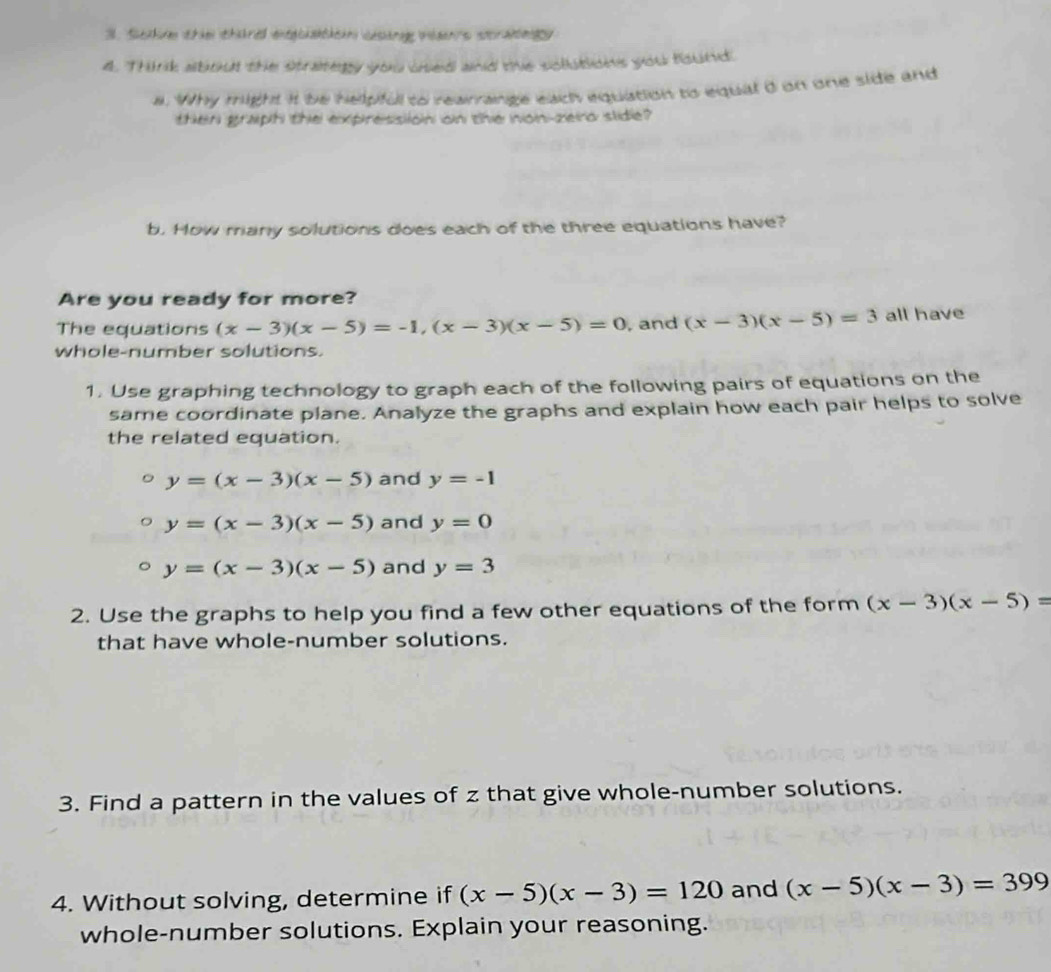 Scive thie threl entgclatkein casing ian's scrae y 
4. Think about the strategy you used and the solutions you found 
a. Why might it be helpful to rearrange each equation to equal d on one side and 
then graph the expression on the non-zero slide? 
b. How many solutions does each of the three equations have? 
Are you ready for more? 
The equations (x-3)(x-5)=-1, (x-3)(x-5)=0 , and (x-3)(x-5)=3 all have 
whole-number solutions. 
1. Use graphing technology to graph each of the following pairs of equations on the 
same coordinate plane. Analyze the graphs and explain how each pair helps to solve 
the related equation.
y=(x-3)(x-5) and y=-1
y=(x-3)(x-5) and y=0
y=(x-3)(x-5) and y=3
2. Use the graphs to help you find a few other equations of the form (x-3)(x-5)=
that have whole-number solutions. 
3. Find a pattern in the values of z that give whole-number solutions. 
4. Without solving, determine if (x-5)(x-3)=120 and (x-5)(x-3)=399
whole-number solutions. Explain your reasoning.