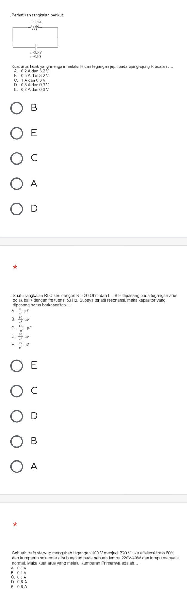 .Perhatikan rangkaian berikut
Kuat arue liagik yang mengalir melalui R dan tegangan jepit pada ujung-ujung R adalah ....
8. १ % 68.३३.
D. 0, 5 A dan 0, 3 V
E. 0, 2 A dan 0, 3 V
B
E
C
A
D
Suatu rangkaian RLC seri dengan R = 30 Ohm dan L = 8 H dipasang pada tegangan arus
bolak balik dengan frekuensi 50 Hz. Supaya terjadi resonansi, maka kapasitor yang
dipasang harus berkapasitas ....
 8/π^2 mu F
B.  10/π^2 mu F
C  (12.5)/π^2 mu F
D  40/n^2 mu F
 30/π^2 mu F
E
C
D
B
A
*
Sebuah trafo step-up menqubah tegangan 100 V meniadi 220 V. iika efisiensi trafo 80%
dan kumparan sekunder dihubungkan pada sebuah lampu 220V/40W dan lampu menyala
normal. Maka kuat arus yang melalui kumparan Primernya adalah....
A. 0, 3 A
B. 0,4 A
C. 0,5 A
D. 0, 6 A
E. 0,8 A