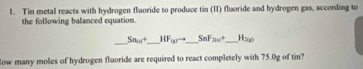 Tin metal reacts with hydrogen fluoride to produce tin (II) fluoride and hydrogen gas, according to 
the following balanced equation. 
_ Sn_(s)+ _  HF_(g) _ SnF_2(s)+ _  H_2(g)
ow many moles of hydrogen fluoride are required to react completely with 75.0g of tin?