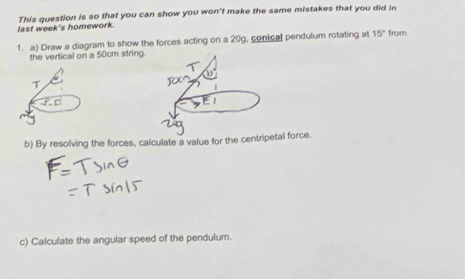 This question is so that you can show you won't make the same mistakes that you did in 
last week's homework. 
1. a) Draw a diagram to show the forces acting on a 20g, conical pendulum rotating at 15° from 
the vertical on a 50cm string. 
b) By resolving the forces, calculate a value for the centripetal force. 
c) Calculate the angular speed of the pendulum.