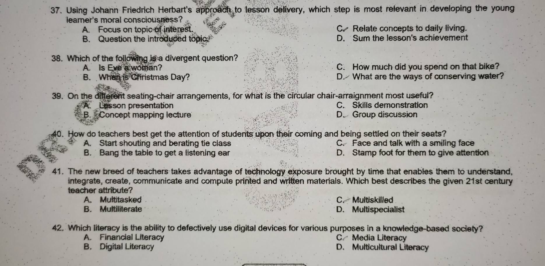 Using Johann Friedrich Herbart's approach to lesson delivery, which step is most relevant in developing the young
learner's moral consciousness?
A. Focus on topic of interest. C Relate concepts to daily living.
B. Question the introduced topic. D. Sum the lesson's achievement
38. Which of the following is a divergent question?
A. Is Eve a woman? C. How much did you spend on that bike?
B. When is Christmas Day? D. What are the ways of conserving water?
39. On the different seating-chair arrangements, for what is the circular chair-arraignment most useful?
A Lesson presentation C. Skills demonstration
B. Concept mapping lecture D. Group discussion
40. How do teachers best get the attention of students upon their coming and being settled on their seats?
A. Start shouting and berating tie class C. Face and talk with a smiling face
B. Bang the table to get a listening ear D. Stamp foot for them to give attention
41. The new breed of teachers takes advantage of technology exposure brought by time that enables them to understand,
integrate, create, communicate and compute printed and written materials. Which best describes the given 21st century
teacher attribute?
A. Multitasked C. Multiskilled
B. Multiliterate D. Multispecialist
42. Which literacy is the ability to defectively use digital devices for various purposes in a knowledge-based society?
A. Financial Literacy C Media Literacy
B. Digital Literacy D. Multicultural Literacy