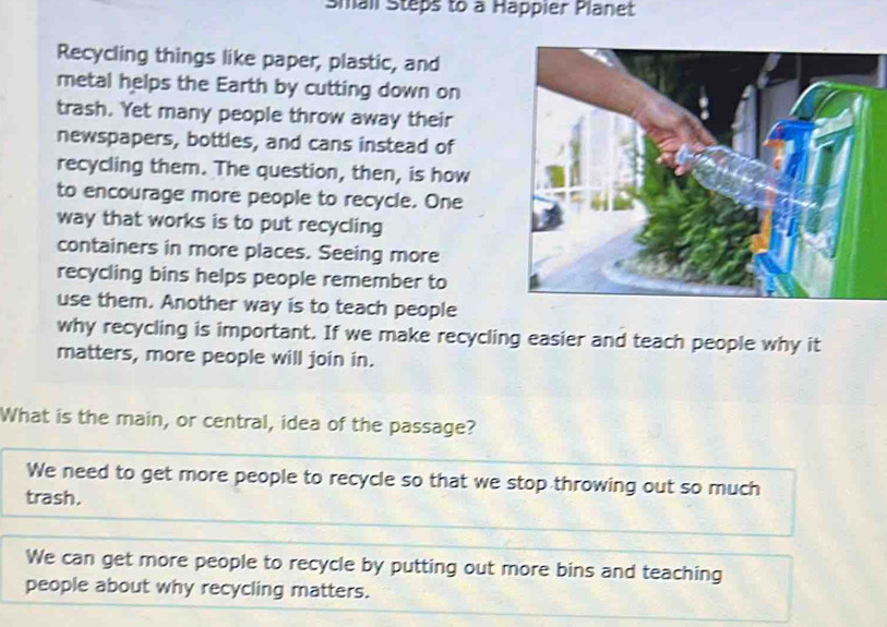 Small Steps to a Happier Planet
Recycling things like paper, plastic, and
metal helps the Earth by cutting down on
trash. Yet many people throw away their
newspapers, bottles, and cans instead of
recycling them. The question, then, is how
to encourage more people to recycle. One
way that works is to put recycling
containers in more places. Seeing more
recycling bins helps people remember to
use them. Another way is to teach people
why recycling is important. If we make recycling easier and teach people why it
matters, more people will join in.
What is the main, or central, idea of the passage?
We need to get more people to recycle so that we stop throwing out so much
trash.
We can get more people to recycle by putting out more bins and teaching
people about why recycling matters.